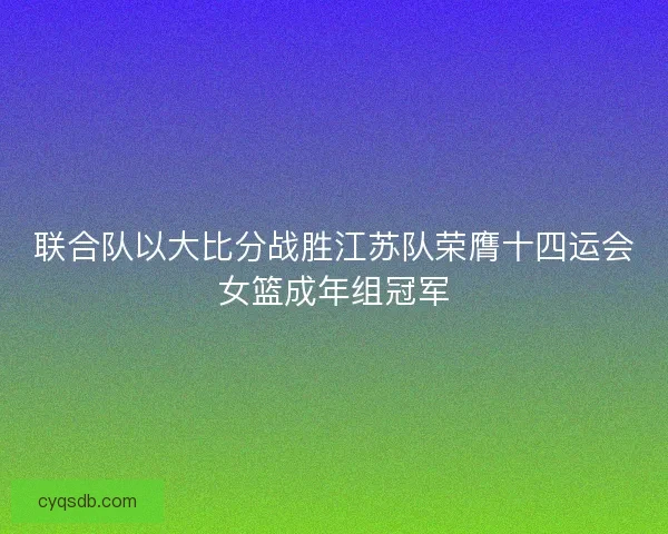 联合队以大比分战胜江苏队荣膺十四运会女篮成年组冠军 联合队以大比分战胜江苏队荣膺十四运会女篮成年组冠军