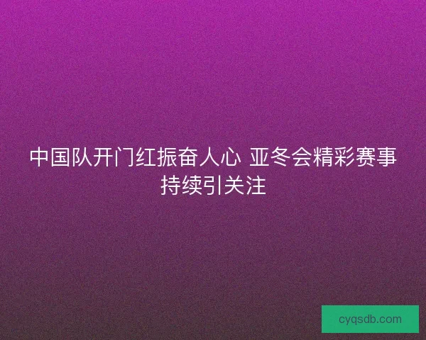 中国队开门红振奋人心 亚冬会精彩赛事持续引关注 中国队开门红振奋人心 亚冬会精彩赛事持续引关注