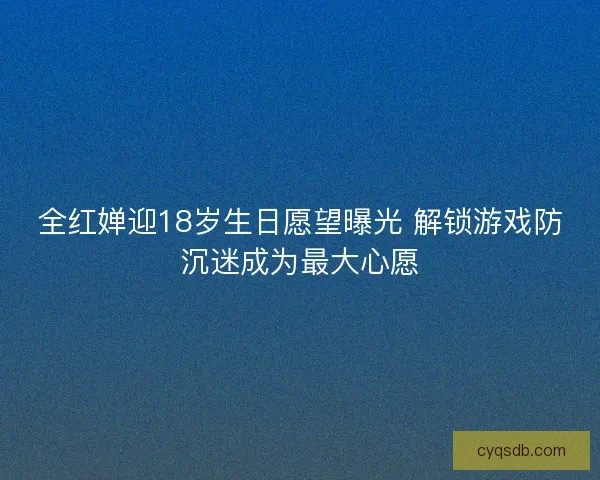 全红婵迎18岁生日愿望曝光 解锁游戏防沉迷成为最大心愿 全红婵迎18岁生日愿望曝光 解锁游戏防沉迷成为最大心愿