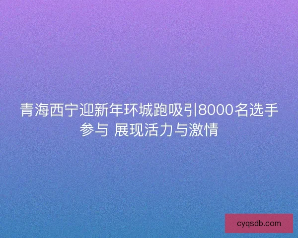 青海西宁迎新年环城跑吸引8000名选手参与 展现活力与激情