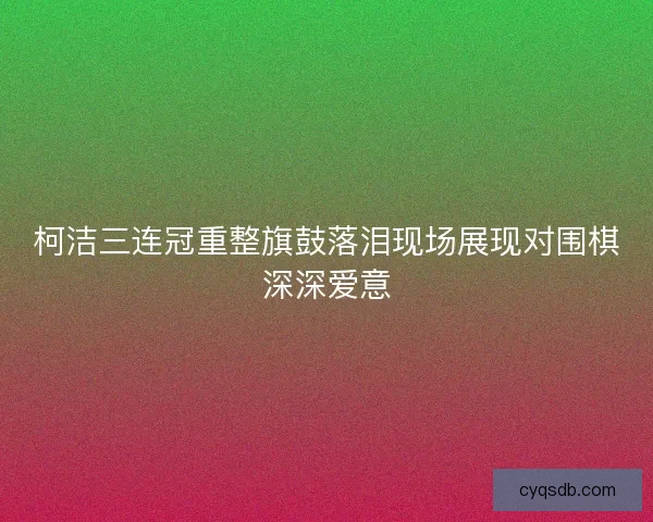 柯洁三连冠重整旗鼓落泪现场展现对围棋深深爱意 柯洁三连冠重整旗鼓落泪现场展现对围棋深深爱意