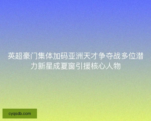 英超豪门集体加码亚洲天才争夺战多位潜力新星成夏窗引援核心人物 英超豪门集体加码亚洲天才争夺战多位潜力新星成夏窗引援核心人物