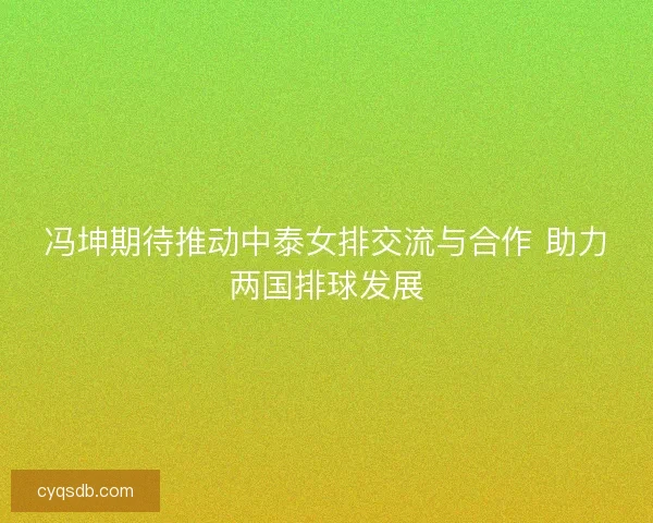 冯坤期待推动中泰女排交流与合作 助力两国排球发展 冯坤期待推动中泰女排交流与合作 助力两国排球发展