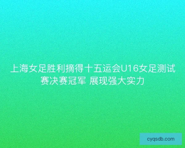 上海女足胜利摘得十五运会U16女足测试赛决赛冠军 展现强大实力 上海女足胜利摘得十五运会U16女足测试赛决赛冠军 展现强大实力
