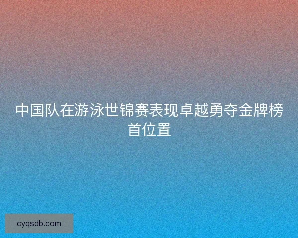 中国队在游泳世锦赛表现卓越勇夺金牌榜首位置 中国队在游泳世锦赛表现卓越勇夺金牌榜首位置