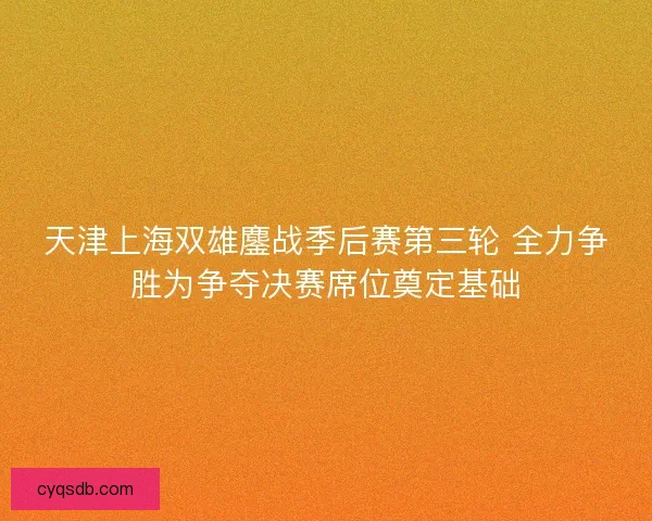 天津上海双雄鏖战季后赛第三轮 全力争胜为争夺决赛席位奠定基础 天津上海双雄鏖战季后赛第三轮 全力争胜为争夺决赛席位奠定基础